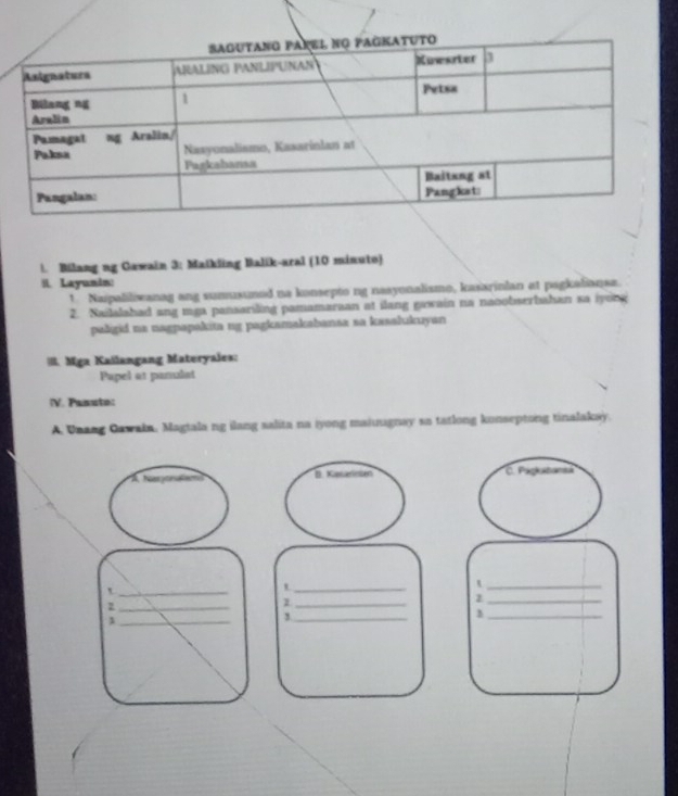 Bilang ng Gawain 3: Maikling Balik-aral (10 minuto) 
il. Layunin 
1 Naipaliliwanag ang sumusumed na konsepto ng nasyonalismo, kasarinlan at pagkalianse. 
2. Sailalahad ang mga pansariling pamamaraan at ilang gawain na nacobserbahan sa iyong 
paligid na nagpapakita ng pagkamakabansa sa kasalukuyan 
I. Mga Kaïlangang Materyales: 
Pupel at panulat 
(V. Pasut: 
A. Unang Oawakn. Magtala ng ilang salita na iyong maiugnay sa tatlong kunseptong tinalakay. 
À Narr l B. Kesarsen C. Paglubant 
_t 
_t 
_t 
_z 
_ 
_ 
_z 
_1 
_1