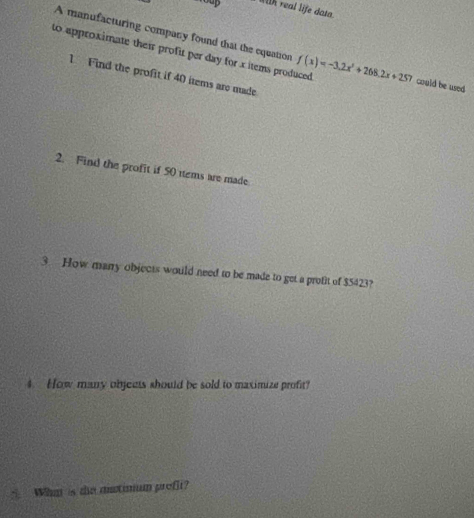 2oup With real life data. 
A manufacturing company found that the equation f(x)=-3.2x^2+268.2x+257 could be used 
to approximate thei profit per day for xitems produced 
1 Find the profit if 40 items are made 
2. Find the profit if 50 items are made 
3 How manry objects would need to be made to get a profit of $5423? 
4. How many objects should be sold to maximize profit? 
i What is the mstinum profli?