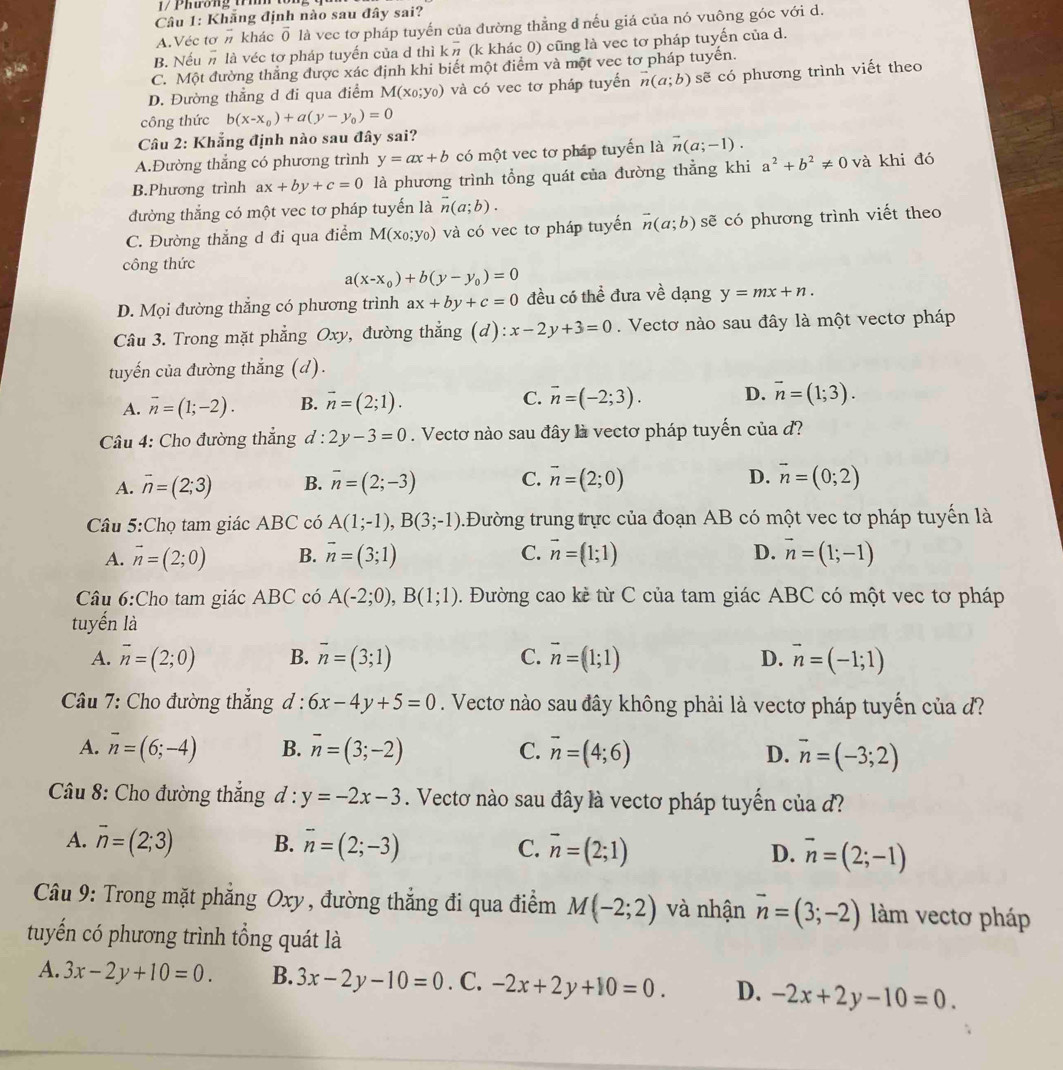 Phương tíh tôn
Câu 1: Khãng định nào sau đây sai?
A.Véc tơ # khác overline O là vec tơ pháp tuyến của đường thẳng đ nếu giá của nó vuông góc với d.
B. Nếu # là véc tơ pháp tuyến của d thì koverline n (k khác 0) cũng là vec tơ pháp tuyến của d.
C. Một đường thắng được xác định khi biết một điểm và một vec tơ pháp tuyến.
D. Đường thẳng d đi qua điểm M(x_0;y_0) và có vec tơ pháp tuyển vector n(a;b) sẽ có phương trình viết theo
công thức b(x-x_0)+a(y-y_0)=0
Câu 2: Khẳng định nào sau đây sai?
A.Đường thẳng có phương trình y=ax+b có một vec tơ pháp tuyến là vector n(a;-1).
B.Phương trình ax+by+c=0 là phương trình tổng quát của đường thẳng khi a^2+b^2!= 0 và khi đó
đường thắng có một vec tơ pháp tuyến là vector n(a;b).
C. Đường thẳng d đi qua điểm M(x_0;y_0) và có vec tơ pháp tuyển vector n(a;b) sẽ có phương trình viết theo
công thức
a(x-x_0)+b(y-y_0)=0
D. Mọi đường thắng có phương trình ax+by+c=0 đều có thể đưa về dạng y=mx+n.
Câu 3. Trong mặt phẳng Oxy, đường thẳng (d) :x-2y+3=0. Vectơ nào sau đây là một vectơ pháp
tuyến của đường thắng (d).
A. overline n=(1;-2). B. vector n=(2;1). C. vector n=(-2;3). D. overline n=(1;3).
Câu 4: Cho đường thẳng d : 2y-3=0. Vectơ nào sau đây là vectơ pháp tuyến của d?
A. vector n=(2;3) B. overline n=(2;-3) C. vector n=(2;0) D. vector n=(0;2)
Câu 5:Chọ tam giác ABC có A(1;-1),B(3;-1) Đường trung trực của đoạn AB có một vec tơ pháp tuyến là
A. vector n=(2;0) B. vector n=(3;1) C. vector n=(1;1) D. vector n=(1;-1)
Câu 6:Cho tam giác ABC có A(-2;0),B(1;1) 2. Đường cao kẻ từ C của tam giác ABC có một vec tơ pháp
tuyến là
A. overline n=(2;0) B. overline n=(3;1) C. vector n=(1;1) D. vector n=(-1;1)
Câầu 7: Cho đường thắng d : 6x-4y+5=0. Vectơ nào sau đây không phải là vectơ pháp tuyến của d?
A. vector n=(6;-4) B. overline n=(3;-2) C. overline n=(4;6) D. vector n=(-3;2)
Câu 8: Cho đường thắng d:y=-2x-3. Vectơ nào sau đây là vectơ pháp tuyến của d?
A. vector n=(2;3) B. overline n=(2;-3) C. vector n=(2;1) D. vector n=(2;-1)
Câu 9: Trong mặt phẳng Oxy, đường thắng đi qua điểm M(-2;2) và nhận vector n=(3;-2) làm vectơ pháp
tuyển có phương trình tổng quát là
A. 3x-2y+10=0. B. 3x-2y-10=0. C. -2x+2y+10=0. D. -2x+2y-10=0.