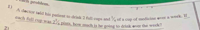 tach problem. 
1) 
A doctor told his patient to drink 2 full cups and ¾ of a cup of medicine over a week. If 
each full cup was 2^2/_5 pints, how much is he going to drink over the week? 
2)