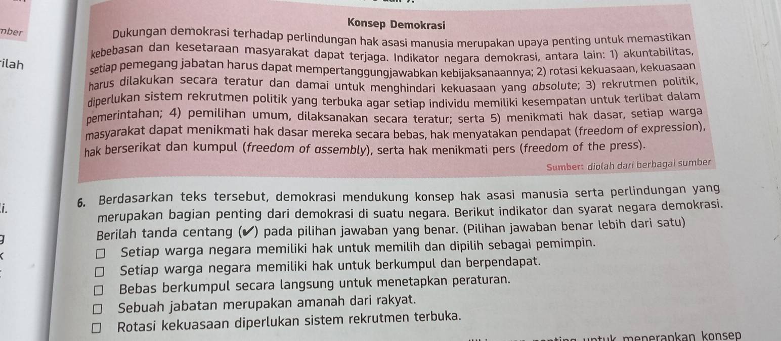 Konsep Demokrasi
mber
Dukungan demokrasi terhadap perlindungan hak asasi manusia merupakan upaya penting untuk memastikan
kebebasan dan kesetaraan masyarakat dapat terjaga. Indikator negara demokrasi, antara lain: 1) akuntabilitas,
ilah
setiap pemegang jabatan harus dapat mempertanggungjawabkan kebijaksanaannya; 2) rotasi kekuasaan, kekuasaan
harus dilakukan secara teratur dan damai untuk menghindari kekuasaan yang ɑbsolute; 3) rekrutmen politik
diperlukan sistem rekrutmen politik yang terbuka agar setiap individu memiliki kesempatan untuk terlibat dalam
pemerintahan; 4) pemilihan umum, dilaksanakan secara teratur; serta 5) menikmati hak dasar, setiap warga
masyarakat dapat menikmati hak dasar mereka secara bebas, hak menyatakan pendapat (freedom of expression),
hak berserikat dan kumpul (freedom of ussembly), serta hak menikmati pers (freedom of the press).
Sumber: diolah dari berbagai sumber
i.
6. Berdasarkan teks tersebut, demokrasi mendukung konsep hak asasi manusia serta perlindungan yang
merupakan bagian penting dari demokrasi di suatu negara. Berikut indikator dan syarat negara demokrasi.
I ) pada pilihan jawaban yang benar. (Pilihan jawaban benar lebih dari satu)
Berilah tanda centang (
Setiap warga negara memiliki hak untuk memilih dan dipilih sebagai pemimpin.
Setiap warga negara memiliki hak untuk berkumpul dan berpendapat.
Bebas berkumpul secara langsung untuk menetapkan peraturan.
Sebuah jabatan merupakan amanah dari rakyat.
Rotasi kekuasaan diperlukan sistem rekrutmen terbuka.
k     nerankan konsep