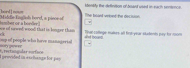 ldentify the definition of board used in each sentence. 
bord] noun 
Middle English bord, a piece of The board vetoed the decision. 
lumber or a border] 
ece of sawed wood that is longer than That college makes all first-year students pay for room 
ck and board. 
oup of people who have managerial 
sory power 
t, rectangular surface 
l provided in exchange for pay