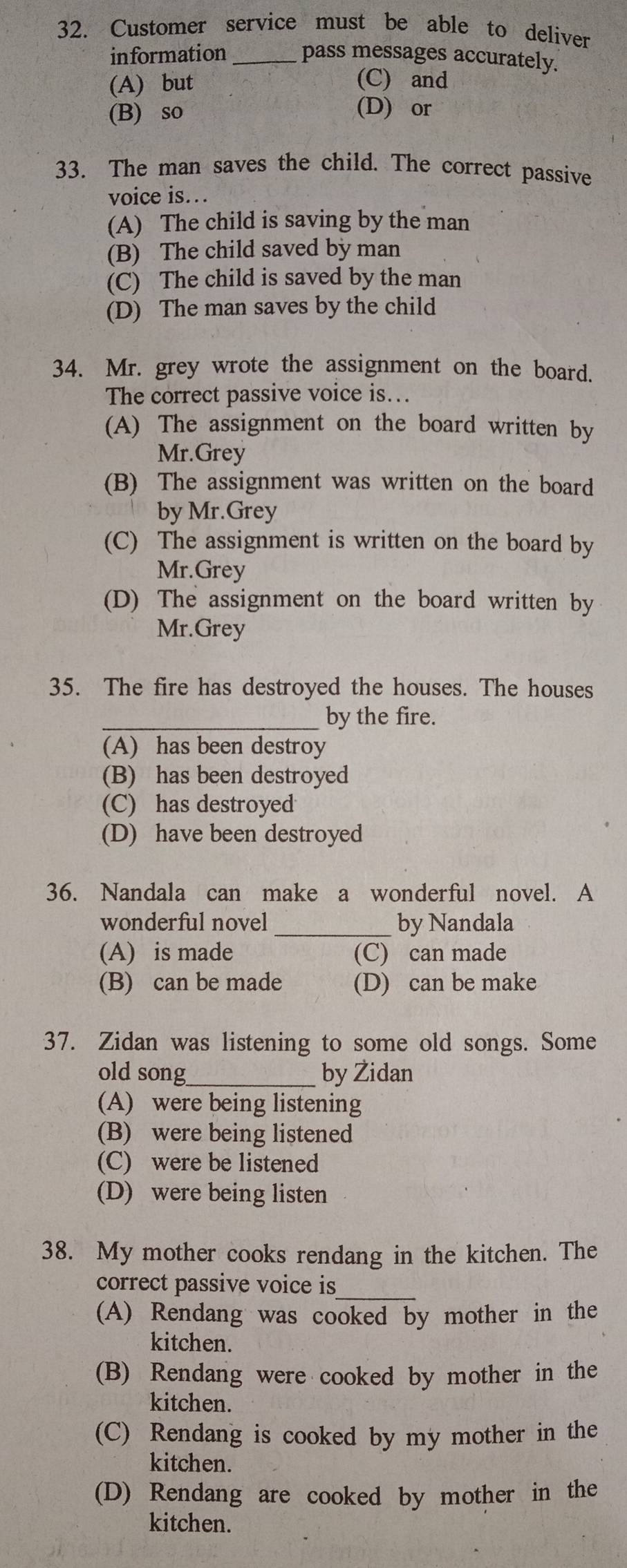 Customer service must be able to deliver
information _pass messages accurately.
(A) but (C) and
(B) so
(D) or
33. The man saves the child. The correct passive
voice is..
(A) The child is saving by the man
(B) The child saved by man
(C) The child is saved by the man
(D) The man saves by the child
34. Mr. grey wrote the assignment on the board.
The correct passive voice is….
(A) The assignment on the board written by
Mr.Grey
(B) The assignment was written on the board
by Mr.Grey
(C) The assignment is written on the board by
Mr.Grey
(D) The assignment on the board written by
Mr.Grey
35. The fire has destroyed the houses. The houses
_by the fire.
(A) has been destroy
(B) has been destroyed
(C) has destroyed
(D) have been destroyed
36. Nandala can make a wonderful novel. A
wonderful novel _by Nandala
(A) is made (C) can made
(B) can be made (D) can be make
37. Zidan was listening to some old songs. Some
old song_ by Židan
(A) were being listening
(B) were being listened
(C) were be listened
(D) were being listen
38. My mother cooks rendang in the kitchen. The
correct passive voice is_
(A) Rendang was cooked by mother in the
kitchen.
(B) Rendang were cooked by mother in the
kitchen.
(C) Rendang is cooked by my mother in the
kitchen.
(D) Rendang are cooked by mother in the
kitchen.