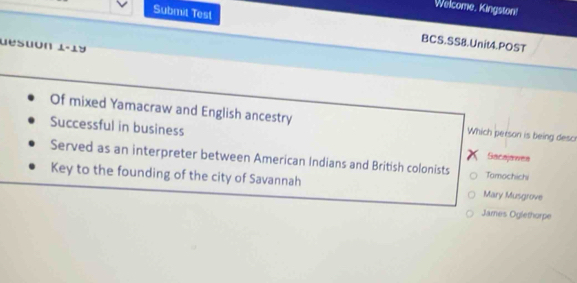 Welcome, Kingston!
Submit Test
BCS.SS8.Unit4.POST
desuon 1-1y
Of mixed Yamacraw and English ancestry Which person is being desc
Successful in business
Sacajawes
Served as an interpreter between American Indians and British colonists Tamochichi
Key to the founding of the city of Savannah Mary Musgrove
James Oglethorpe