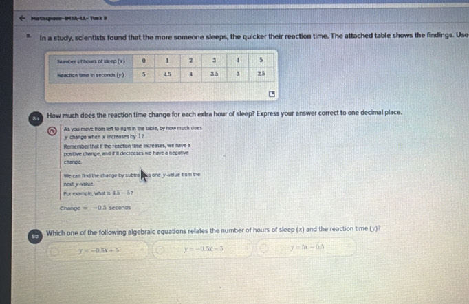 Mathspace-IMTA-LL- Tink 3
In a study, scientists found that the more someone sleeps, the quicker their reaction time. The attached table shows the findings. Use
How much does the reaction time change for each extra hour of sleep? Express your answer correct to one decimal place.
a As you mave from lieft to right in the table, by how much dipes
y change when x increases by 1?
Remember that if the reaction time increases, we have a
positive change, and if it decreases we have a negative
change.
We can find the change by subtra luq one y -value from the
next y -value.
For example, what is 4.5 - 5?
Change =-0.5 seconds
8 Which one of the following algebraic equations relates the number of hours of sleep (x) and the reaction time (y)?
y=-0.5x+5 y=-0.5x-5 y=5x-6.5
