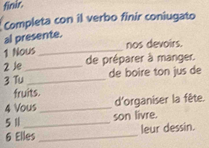 finir. 
Completa con il verbo finir coniugato 
al presente. 
nos devoirs. 
1 Nous_ 
2 ½e_ 
de préparer à manger. 
de boire ton jus de 
3 Tu_ 
fruits. 
4 Vous_ d'organiser la fête. 
5 11 _ son livre. 
6 Elles _leur dessin.