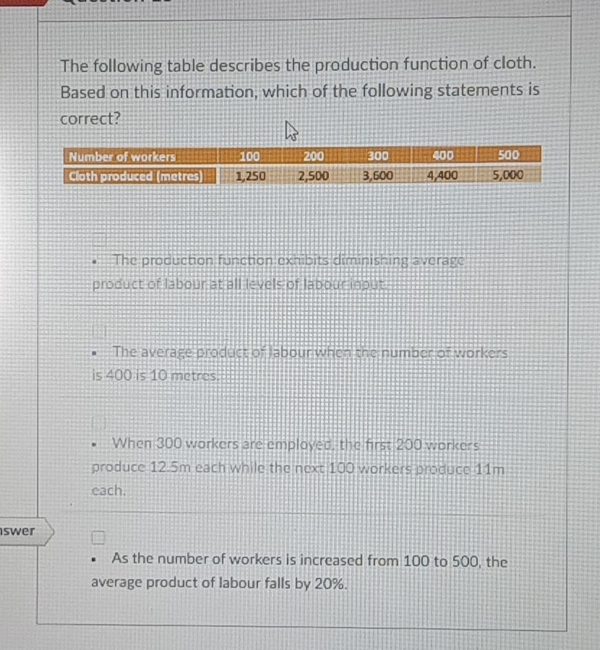 The following table describes the production function of cloth.
Based on this information, which of the following statements is
correct?
The production function exhibits diminishing average
product of labour at all levels of labour input
The average product of labour when the number of workers
is 400 is 10 metres.
When 300 workers are employed, the first 200 workers
produce 12.5m each while the next 100 workers produce 11m
each.
swer
As the number of workers is increased from 100 to 500, the
average product of labour falls by 20%.