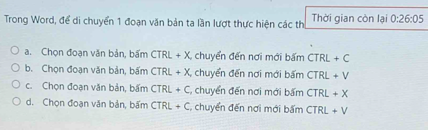 Trong Word, để di chuyển 1 đoạn văn bản ta lần lượt thực hiện các thị Thời gian còn lại 0:26:05
a. Chọn đoạn văn bản, bấm CTRL+X , chuyển đến nơi mới bấm CTRL+C
b. Chọn đoạn văn bản, bấm CTRL+X :, chuyển đến nơi mới bấm CTRL+V
c. Chọn đoạn văn bản, bấm CTRL+C :, chuyển đến nơi mới bấm CTRL+X
d. Chọn đoạn văn bản, bấm CTRL+C , chuyển đến nơi mới bấm CTRL+V