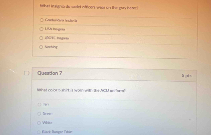 What insignia do cadet officers wear on the gray beret?
Grade/Rank Insignia
USA Insignia
JROTC Insginia
Nothing
Question 7 5 pts
What color t-shirt is worn with the ACU uniform?
Tan
Green
White
Black Ranger Tshirt