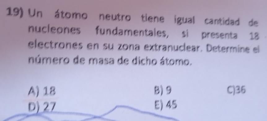 Un átomo neutro tiene igual cantidad de
nucleones fundamentales, si presenta 18
electrones en su zona extranuclear. Determine el
número de masa de dicho átomo.
A) 18 B) 9 C) 36
D) 27 E) 45