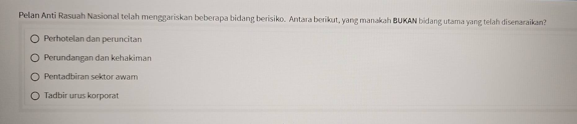 Pelan Anti Rasuah Nasional telah menggariskan beberapa bidang berisiko. Antara berikut, yang manakah BUKAN bidang utama yang telah disenaraikan?
Perhotelan dan peruncitan
Perundangan dan kehakiman
Pentadbiran sektor awam
Tadbir urus korporat