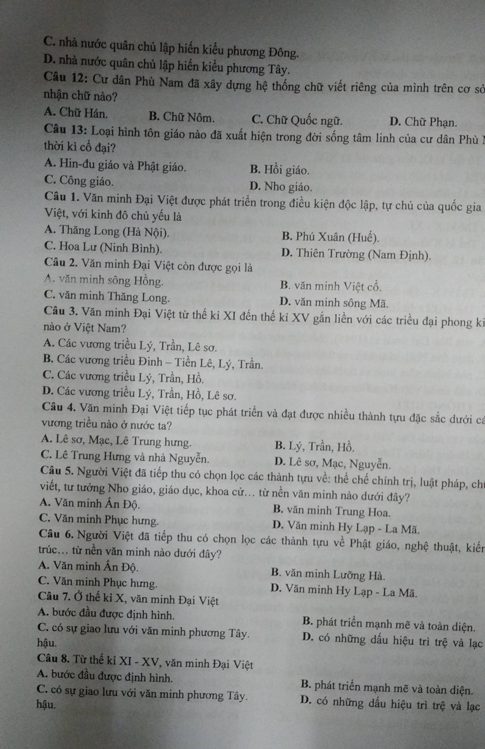 C. nhà nước quân chủ lập hiến kiểu phương Đông.
D. nhà nước quân chủ lập hiến kiểu phương Tây.
Câu 12: Cư dân Phù Nam đã xây dựng hệ thống chữ viết riêng của mình trên cơ sở
nhận chữ nào?
A. Chữ Hán. B. Chữ Nôm. C. Chữ Quốc ngữ. D. Chữ Phạn.
Câu 13: Loại hình tôn giáo nào đã xuất hiện trong đời sống tâm linh của cư dân Phù I
thời kì cổ đại?
A. Hin-đu giáo và Phật giáo. B. Hồi giáo.
C. Công giáo. D. Nho giáo.
Câu 1. Văn minh Đại Việt được phát triển trong điều kiện độc lập, tự chủ của quốc gia
Việt, với kinh đô chủ yếu là
A. Thăng Long (Hà Nội). B. Phú Xuân (Huế).
C. Hoa Lư (Ninh Bình). D. Thiên Trường (Nam Định).
Câu 2. Văn minh Đại Việt còn được gọi là
A. văn minh sông Hồng. B. văn minh Việt cổ.
C. văn minh Thăng Long. D. văn minh sông Mã.
Câu 3. Văn minh Đại Việt từ thế kỉ XI đến thế kỉ XV gắn liền với các triều đại phong ki
nào ở Việt Nam?
A. Các vương triều Lý, Trần, Lê sơ.
B. Các vương triều Đinh - Tiền Lê, Lý, Trần.
C. Các vương triều Lý, Trần, Hồ.
D. Các vương triều Lý, Trần, Hồ, Lê sơ.
Câu 4. Văn minh Đại Việt tiếp tục phát triển và đạt được nhiều thành tựu đặc sắc dưới ca
vương triều nào ở nước ta?
A. Lê sơ, Mạc, Lê Trung hưng. B. Lý, Trần, Hồ.
C. Lê Trung Hưng và nhà Nguyễn. D. Lê sơ, Mạc, Nguyễn.
Câu 5. Người Việt đã tiếp thu có chọn lọc các thành tựu về: thể chế chính trị, luật pháp, ch
viết, từ tưởng Nho giáo, giáo dục, khoa cử... từ nền văn minh nào dưới đây?
A. Văn minh Ấn Độ. B. văn minh Trung Hoa.
C. Văn minh Phục hưng.  D. Văn minh Hy Lạp - La Mã.
Câu 6. Người Việt đã tiếp thu có chọn lọc các thành tựu về Phật giáo, nghệ thuật, kiến
trúc... từ nền văn minh nào dưới đây?
A. Văn minh Ấn Độ. B. văn minh Lưỡng Hà.
C. Văn minh Phục hưng. D. Văn minh Hy Lạp - La Mã.
Câu 7. Ở thế kỉ X, văn minh Đại Việt
A. bước đầu được định hình. B. phát triển mạnh mẽ và toàn diện.
C. có sự giao lưu với văn minh phương Tây. D. có những dấu hiệu trì trệ và lạc
hậu.
Câu 8. Từ thế kỉ XI - XV, văn minh Đại Việt
A. bước đầu được định hình. B. phát triển mạnh mẽ và toàn diện.
C. có sự giao lưu với văn minh phương Tây. D. có những dấu hiệu trì trệ và lạc
hậu.