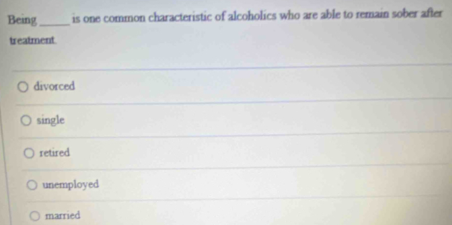 Being_ is one common characteristic of alcoholics who are able to remain sober after
treatment
divorced
single
retired
unemployed
married