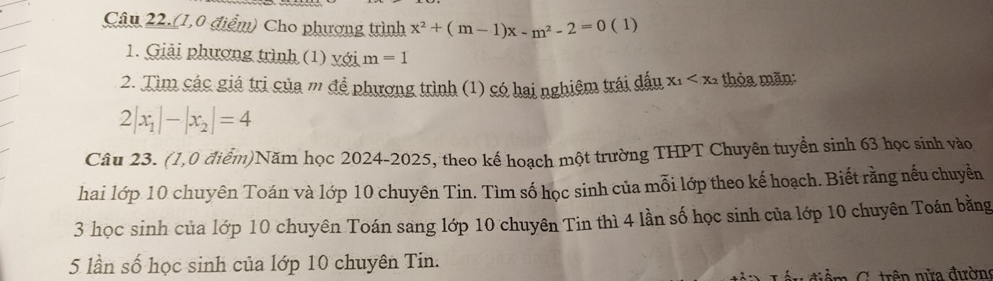 Câu 22.(1,0 điểm) Cho phương trình x^2+(m-1)x-m^2-2=0 ( 1) 
1. Giải phương trình (1) với m=1
2. Tìm các giá trị của m để phương trình (1) có hai nghiệm trái đấu X_1 thỏa mãn:
2|x_1|-|x_2|=4
Câu 23. (1,0 điểm)Năm học 2024-2025, theo kế hoạch một trường THPT Chuyên tuyển sinh 63 học sinh vào 
hai lớp 10 chuyên Toán và lớp 10 chuyên Tin. Tìm số học sinh của mỗi lớp theo kế hoạch. Biết rằng nếu chuyền
3 học sinh của lớp 10 chuyên Toán sang lớp 10 chuyên Tin thì 4 lần số học sinh của lớp 10 chuyên Toán bằng
5 lần số học sinh của lớp 10 chuyên Tin. 
tiểm C trên nửa đường