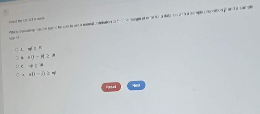 Which relationship must be true to be able to use a normal distribution to find the margin of error for a data set with a sample proportion β and a sample
Select the correct answer
s1z0 n?
A. nj)≥ 30
D. n(1-j)≥ 10
C. nj≤ 10
D. n(1-j)≥ nhat p
Reset Next