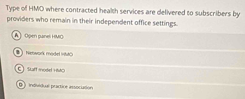 Type of HMO where contracted health services are delivered to subscribers by
providers who remain in their independent office settings.
AOpen panel HMO
B Network model HMO
C Staff model HMO
D Individual practice association