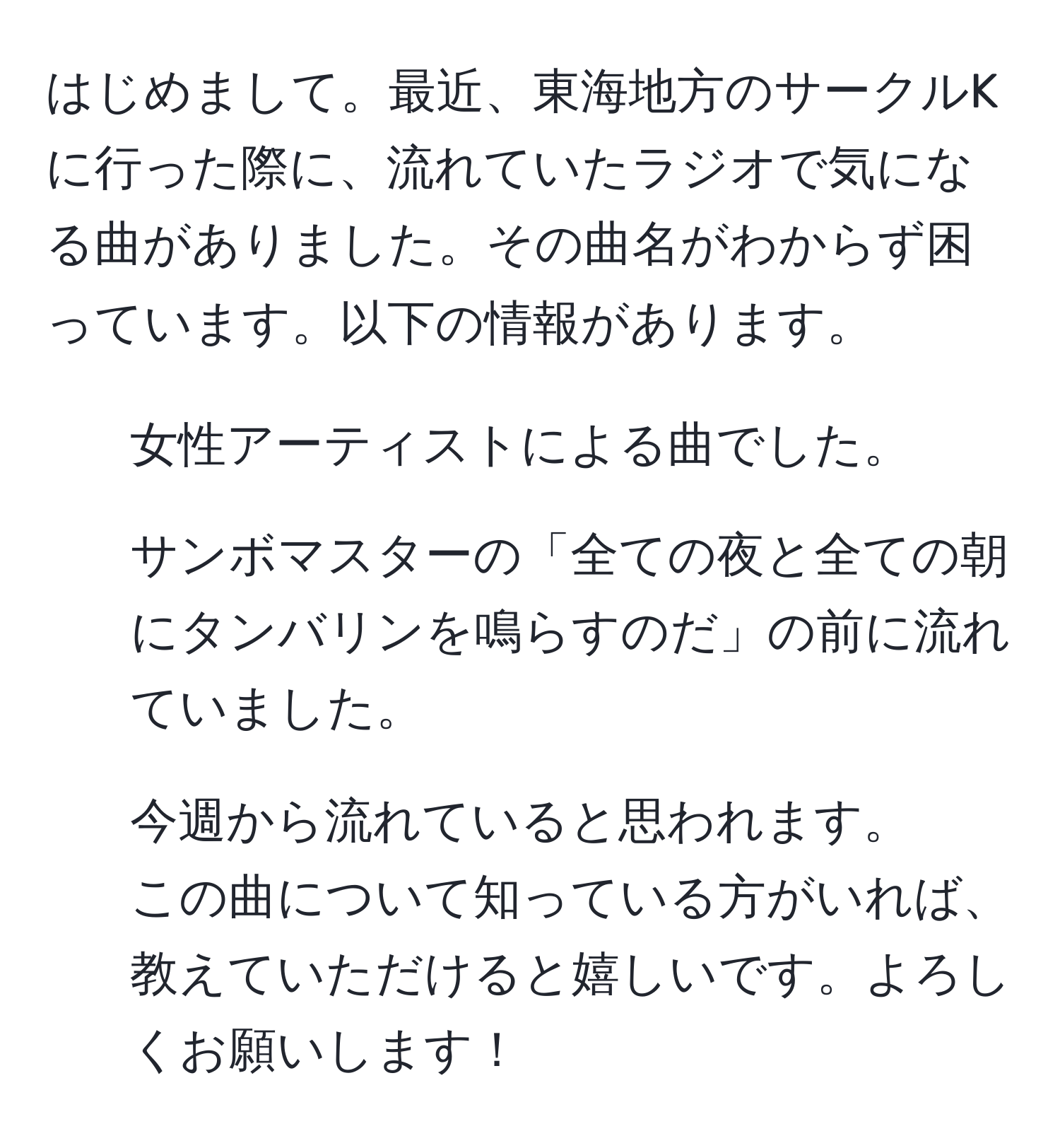 はじめまして。最近、東海地方のサークルKに行った際に、流れていたラジオで気になる曲がありました。その曲名がわからず困っています。以下の情報があります。  
- 女性アーティストによる曲でした。  
- サンボマスターの「全ての夜と全ての朝にタンバリンを鳴らすのだ」の前に流れていました。  
- 今週から流れていると思われます。  
この曲について知っている方がいれば、教えていただけると嬉しいです。よろしくお願いします！