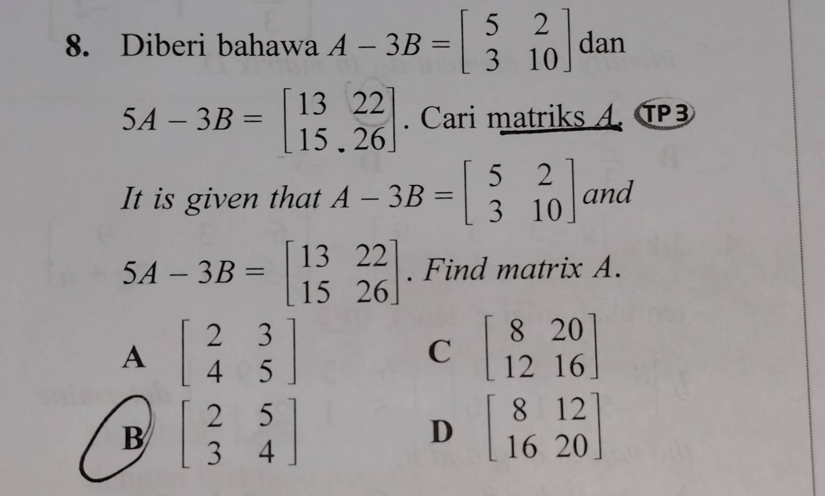 Diberi bahawa A-3B=beginbmatrix 5&2 3&10endbmatrix dan
5A-3B=beginbmatrix 13&22 15&26endbmatrix. Cari matriks A. T3
It is given that A-3B=beginbmatrix 5&2 3&10endbmatrix and
5A-3B=beginbmatrix 13&22 15&26endbmatrix. Find matrix A.
A beginbmatrix 2&3 4&5endbmatrix
C beginbmatrix 8&20 12&16endbmatrix
B beginbmatrix 2&5 3&4endbmatrix
D beginbmatrix 8&12 16&20endbmatrix