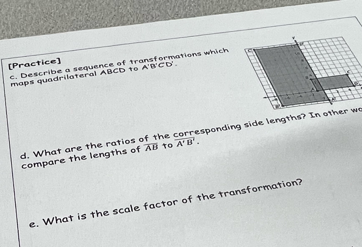 [Practice] 
a 
c. Describe a sequence of tr A'B'C'D'. ations which 
10 
maps quadrilateral ABCD to
6
C
a
a 
A
7
-6 A
B
d. What are the ratios of the corresponding side lengths? In other wo 
compare the lengths of overline AB to overline A'B'. 
e. What is the scale factor of the transformation?