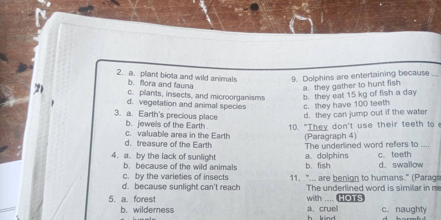 a. plant biota and wild animals 9. Dolphins are entertaining because ....
b. flora and fauna
a. they gather to hunt fish
c. plants, insects, and microorganisms b. they eat 15 kg of fish a day
d. vegetation and animal species c. they have 100 teeth
3. a. Earth's precious place d. they can jump out if the water
b. jewels of the Earth . 10. "They don't use their teeth to e
c. valuable area in the Earth
(Paragraph 4)
d. treasure of the Earth The underlined word refers to ....
4. a. by the lack of sunlight a. dolphins c. teeth
b. because of the wild animals b. fish d. swallow
c. by the varieties of insects 11. "... are benign to humans." (Paragra
d. because sunlight can't reach The underlined word is similar in me
5. a. forest with .... HOTS
b. wilderness a. cruel c. naughty
h kind