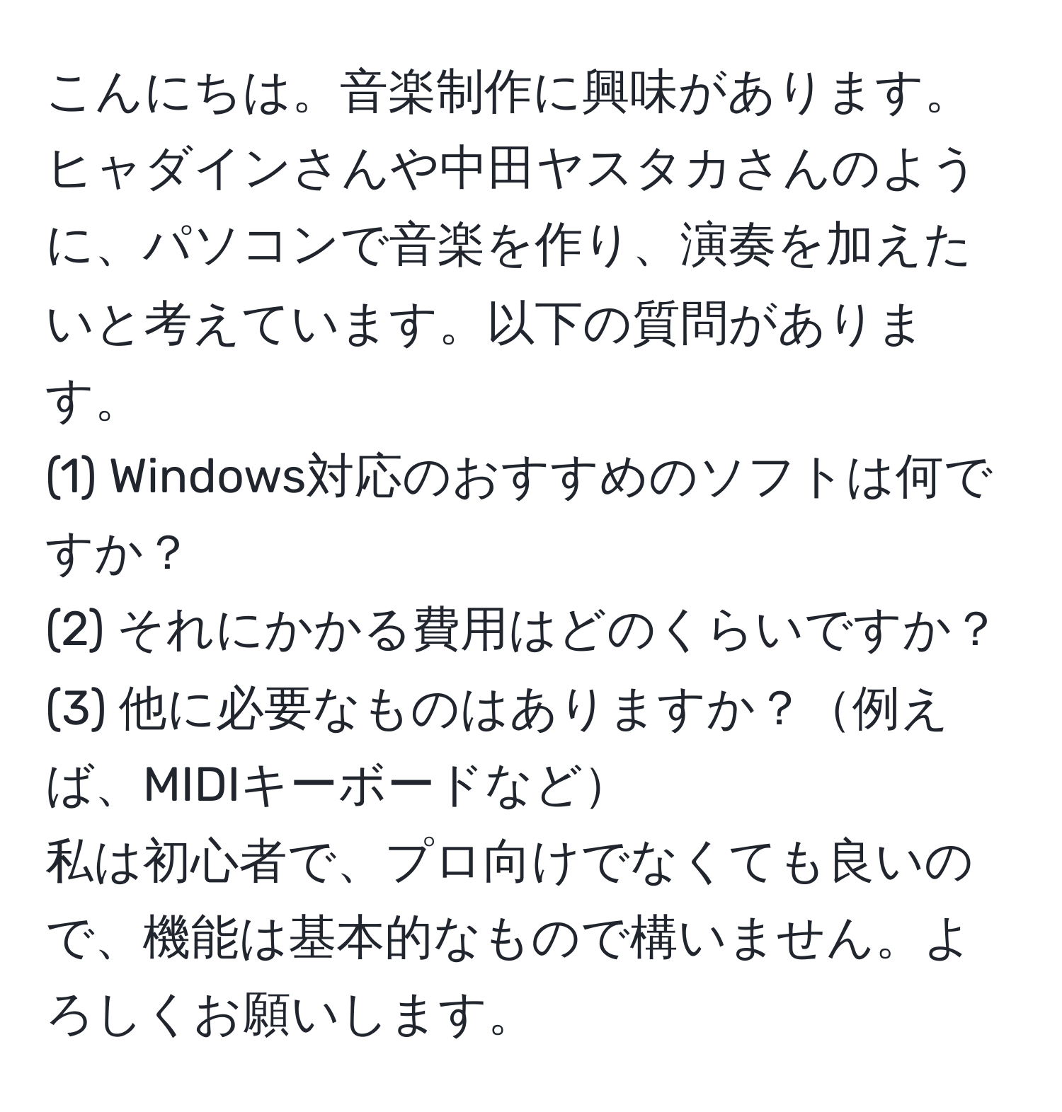 こんにちは。音楽制作に興味があります。ヒャダインさんや中田ヤスタカさんのように、パソコンで音楽を作り、演奏を加えたいと考えています。以下の質問があります。  
(1) Windows対応のおすすめのソフトは何ですか？  
(2) それにかかる費用はどのくらいですか？  
(3) 他に必要なものはありますか？例えば、MIDIキーボードなど  
私は初心者で、プロ向けでなくても良いので、機能は基本的なもので構いません。よろしくお願いします。