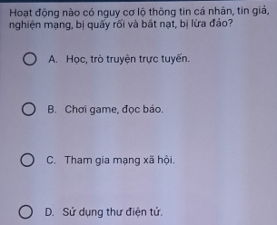 Hoạt động nào có nguy cơ lộ thông tin cá nhân, tin giả,
nghiện mạng, bị quấy rối và bắt nạt, bị lừa đảo?
A. Học, trò truyện trực tuyến.
B. Chơi game, đọc báo.
C. Tham gia mạng xã hội.
D. Sử dụng thư điện tử.