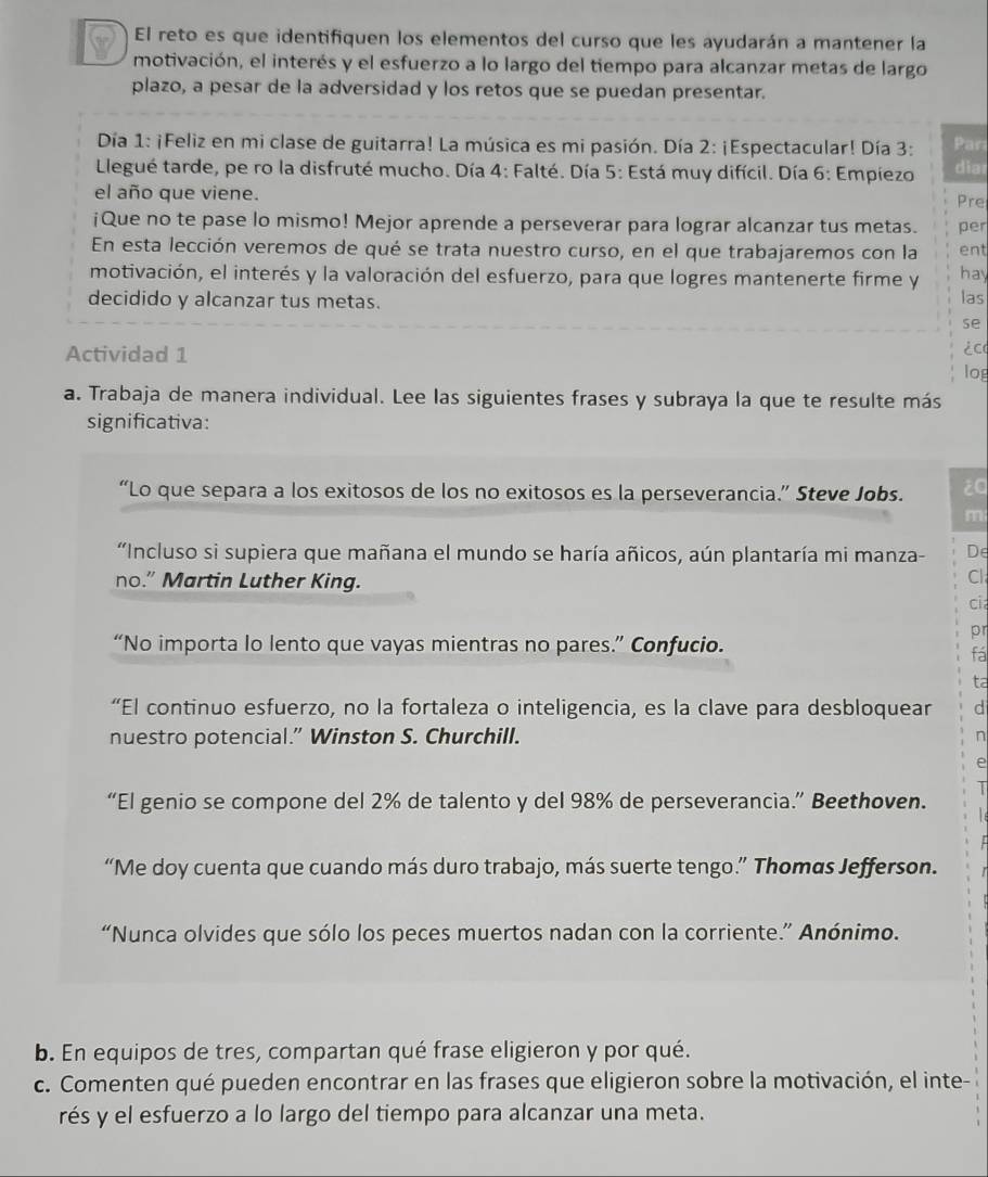 El reto es que identifiquen los elementos del curso que les ayudarán a mantener la
motivación, el interés y el esfuerzo a lo largo del tiempo para alcanzar metas de largo
plazo, a pesar de la adversidad y los retos que se puedan presentar.
Día 1: ¡Feliz en mi clase de guitarra! La música es mi pasión. Día 2: ¡Espectacular! Día 3: Par
Llegué tarde, pe ro la disfruté mucho. Día 4: Falté. Día 5: Está muy difícil. Día 6: Empiezo diar
el año que viene. Pre
¡Que no te pase lo mismo! Mejor aprende a perseverar para lograr alcanzar tus metas. per
En esta lección veremos de qué se trata nuestro curso, en el que trabajaremos con la ent
motivación, el interés y la valoración del esfuerzo, para que logres mantenerte firme y hay
decidido y alcanzar tus metas.
las
se
Actividad 1 ¿c0
log
a. Trabaja de manera individual. Lee las siguientes frases y subraya la que te resulte más
significativa:
“Lo que separa a los exitosos de los no exitosos es la perseverancia.” Steve Jobs. ¿a
m
'Incluso si supiera que mañana el mundo se haría añicos, aún plantaría mi manza- De
no.” Martin Luther King.
Cl
cia
pr
“No importa lo lento que vayas mientras no pares.” Confucio.
fá
ta
“El continuo esfuerzo, no la fortaleza o inteligencia, es la clave para desbloquear d
nuestro potencial.” Winston S. Churchill.
n
e
I
“El genio se compone del 2% de talento y del 98% de perseverancia.” Beethoven.
“Me doy cuenta que cuando más duro trabajo, más suerte tengo.” Thomas Jefferson.
“Nunca olvides que sólo los peces muertos nadan con la corriente.” Anónimo.
b. En equipos de tres, compartan qué frase eligieron y por qué.
c. Comenten qué pueden encontrar en las frases que eligieron sobre la motivación, el inte-
rés y el esfuerzo a lo largo del tiempo para alcanzar una meta.