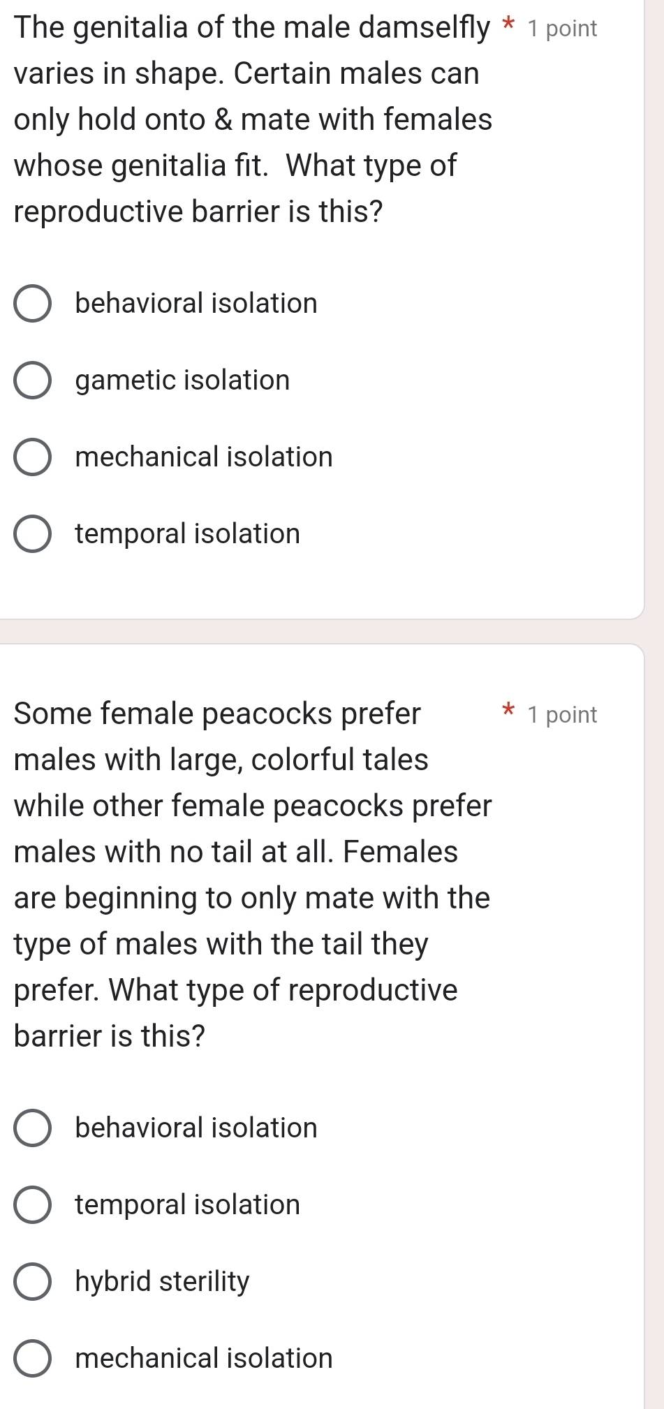 The genitalia of the male damselfly * 1 point
varies in shape. Certain males can
only hold onto & mate with females
whose genitalia fit. What type of
reproductive barrier is this?
behavioral isolation
gametic isolation
mechanical isolation
temporal isolation
Some female peacocks prefer 1 point
*
males with large, colorful tales
while other female peacocks prefer
males with no tail at all. Females
are beginning to only mate with the
type of males with the tail they
prefer. What type of reproductive
barrier is this?
behavioral isolation
temporal isolation
hybrid sterility
mechanical isolation