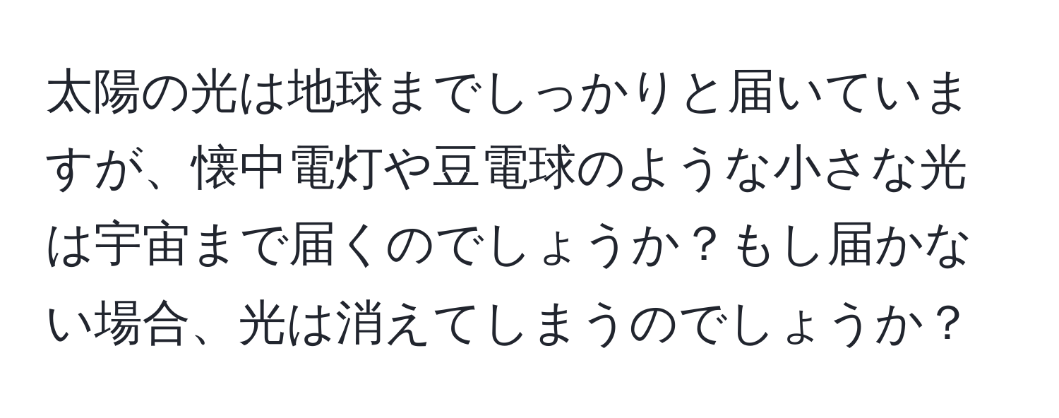 太陽の光は地球までしっかりと届いていますが、懐中電灯や豆電球のような小さな光は宇宙まで届くのでしょうか？もし届かない場合、光は消えてしまうのでしょうか？