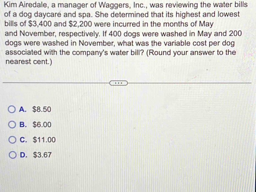 Kim Airedale, a manager of Waggers, Inc., was reviewing the water bills
of a dog daycare and spa. She determined that its highest and lowest
bills of $3,400 and $2,200 were incurred in the months of May
and November, respectively. If 400 dogs were washed in May and 200
dogs were washed in November, what was the variable cost per dog
associated with the company's water bill? (Round your answer to the
nearest cent.)
A. $8.50
B. $6.00
C. $11.00
D. $3.67