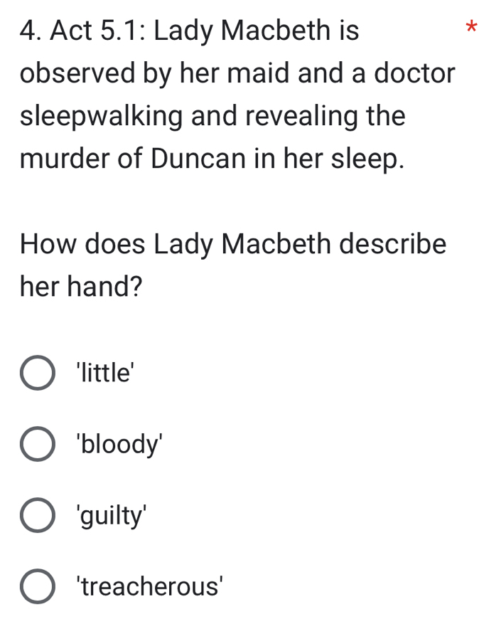 Act 5.1: Lady Macbeth is
*
observed by her maid and a doctor
sleepwalking and revealing the
murder of Duncan in her sleep.
How does Lady Macbeth describe
her hand?
'little'
'bloody'
'guilty'
'treacherous'