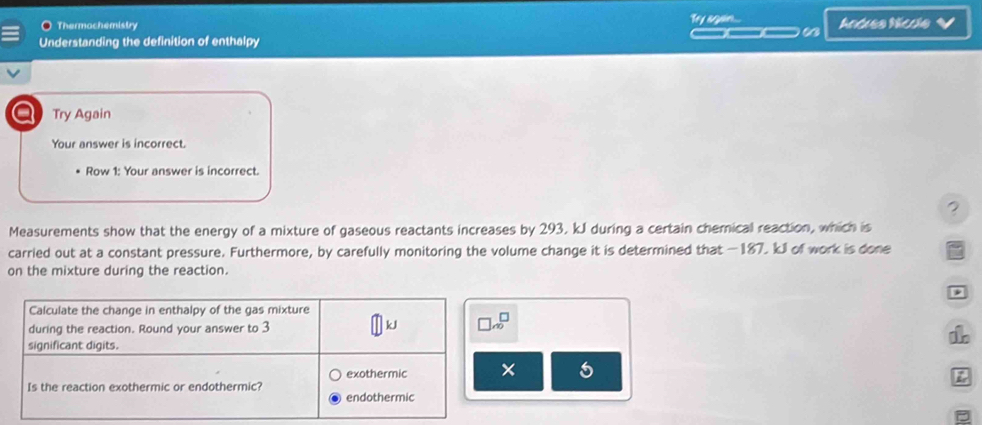 Thermochemistry Tey again... Andeea Níccla
__
Understanding the definition of enthalpy
20 Try Again
Your answer is incorrect.
Row 1: Your answer is incorrect.
?
Measurements show that the energy of a mixture of gaseous reactants increases by 293, kJ during a certain chemical reaction, which is
carried out at a constant pressure. Furthermore, by carefully monitoring the volume change it is determined that —187. kJl of work is done
on the mixture during the reaction.

× 5
P