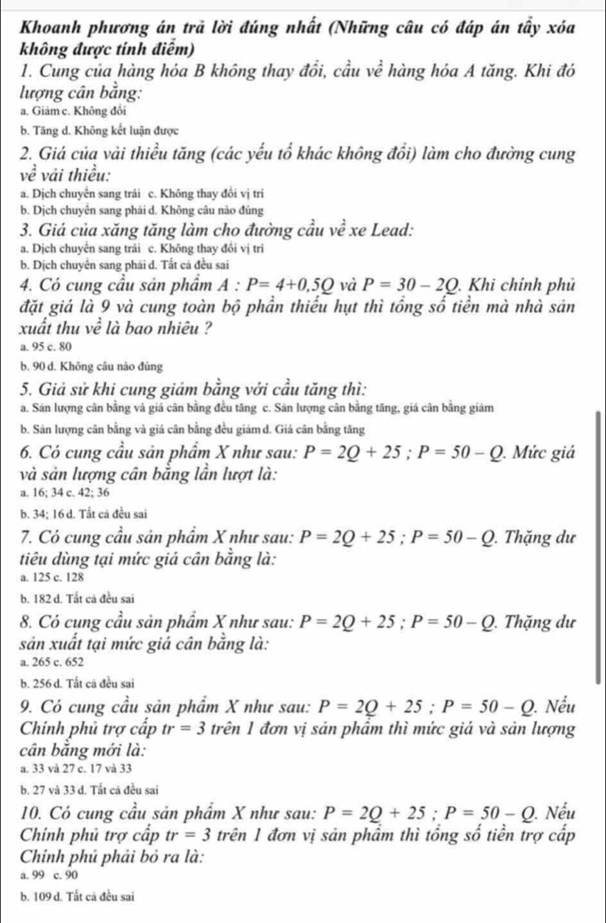 Khoanh phương án trả lời đúng nhất (Những câu có đáp án tẩy xóa
không được tính điểm)
1. Cung của hàng hóa B không thay đổi, cầu về hàng hóa A tăng. Khi đó
lượng cân bằng:
a. Giâm c. Không đồi
b. Tăng d. Không kết luận được
2. Giá của vải thiều tăng (các yếu tổ khác không đổi) làm cho đường cung
vhat e vải thiều:
a. Dịch chuyển sang trái c. Không thay đổi vị tri
b. Dịch chuyên sang phải d. Không câu nào đủng
3. Giá của xăng tăng làm cho đường cầu về xe Lead:
a. Dịch chuyển sang trải c. Không thay đồi vị trí
b. Dịch chuyên sang phải d. Tất cả đều sai
4. Có cung cầu sản phẩm A:P=4+0,5Q và P=30-2Q. Khi chính phủ
đặt giá là 9 và cung toàn bộ phần thiếu hụt thì tổng số tiển mà nhà sản
xuất thu về là bao nhiêu ?
a. 95 c. 80
b. 90 d. Không câu nào đủng
5. Giả sử khi cung giảm bằng với cầu tăng thì:
a. Sán lượng cân bằng và giá cân bằng đều tăng c. Sản lượng cân bằng tăng, giá cân bằng giảm
b. Sán lượng cân bằng và giá cân bằng đều giảm d. Giá cân bằng tăng
6. Có cung cầu sản phẩm X như sau: P=2Q+25;P=50-Q.  Mức giá
và sản lượng cân bằng lần lượt là:
a. 16; 34 c. 42; 36
b. 34; 16 d. Tất cả đều sai
7. Có cung cầu sản phẩm X như sau: P=2Q+25;P=50-Q. Thặng dư
tiêu dùng tại mức giá cân bằng là:
a. 125 c. 128
b. 182 d. Tất cả đều sai
8. Có cụng cầu sản phẩm X như sau: P=2Q+25;P=50-Q. Thặng dư
sản xuất tại mức giả cân bằng là:
a. 265 c. 652
b. 256 d. Tất cả đều sai
9. Có cung cầu sản phẩm X như sau: P=2Q+25;P=50-Q. Nếu
Chính phủ trợ cấp tr=3 trên 1 đơn vị sản phẩm thì mức giả và sản lượng
cân bằng mới là:
a. 33 và 27 c. 17 và 33
b. 27 và 33 d. Tất cả đều sai
10. Có cung cầu sản phẩm X như sau: P=2Q+25;P=50-Q. Nếu
Chính phủ trợ cấp tr=3 trên 1 đơn vị sản phẩm thì tổng số tiền trợ cấp
Chính phủ phải bỏ ra là:
a. 99 c. 90
b. 109 d. Tất cá đều sai