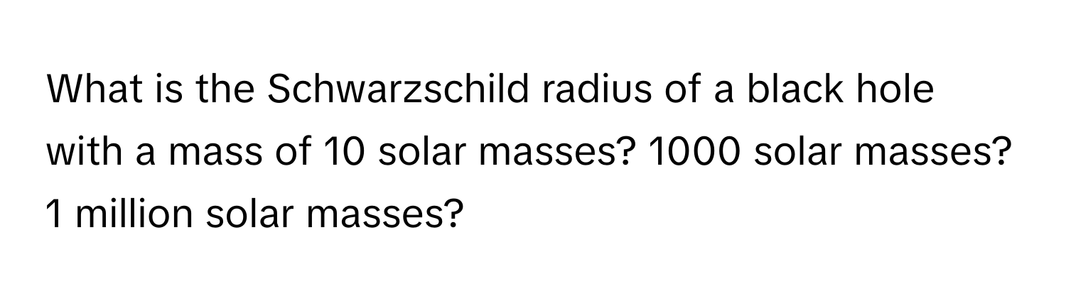 What is the Schwarzschild radius of a black hole with a mass of 10 solar masses? 1000 solar masses? 1 million solar masses?