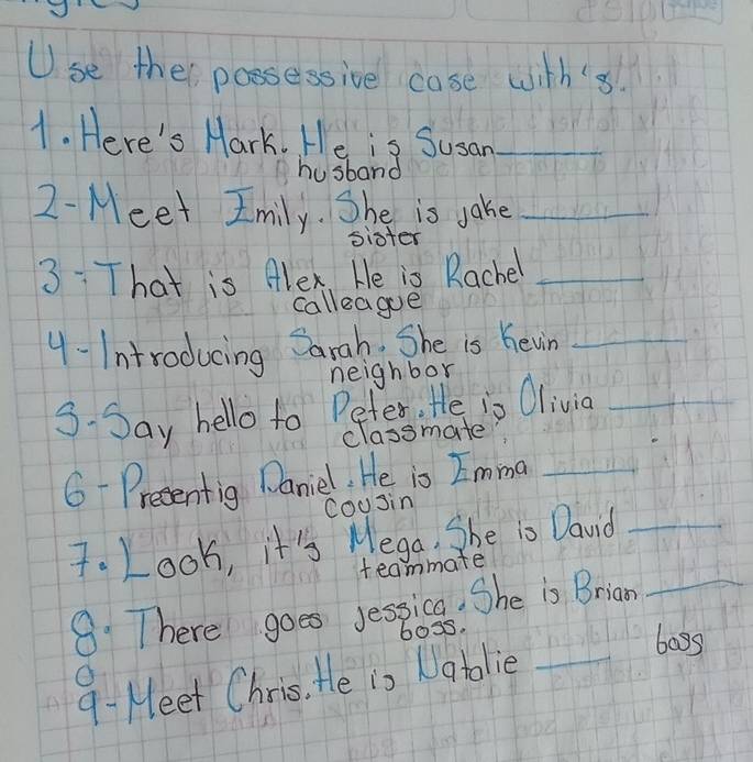 se ther possessive case with's. 
1. Here's Mark. He is Susan_ 
husband 
2-Meet Imily. She is jake_ 
sister 
3:T hat is Alex. He is Rachel_ 
calleagoe 
4- Introducing Sarah She is hewin_ 
neighbor 
3- Say hello to Peter, He is Olivig_ 
classmate? 
6- Preentig Daniel, He is Imma_ 
coosin 
7. Look, it's Mega, She is David_ 
teammate 
8: There goes jessica. She is Brian_ 
boss. 
9- Meet Chris. He is Natolie_ 
bags 
O