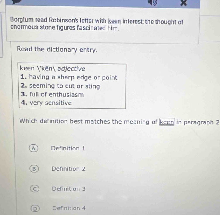 Borglum read Robinson's letter with keen interest; the thought of
enormous stone figures fascinated him.
Read the dictionary entry.
keen 'kēn adjective
1. having a sharp edge or point
2. seeming to cut or sting
3. full of enthusiasm
4. very sensitive
Which definition best matches the meaning of keen in paragraph 2
A Definition 1
B Definition 2
C Definition 3
D Definition 4