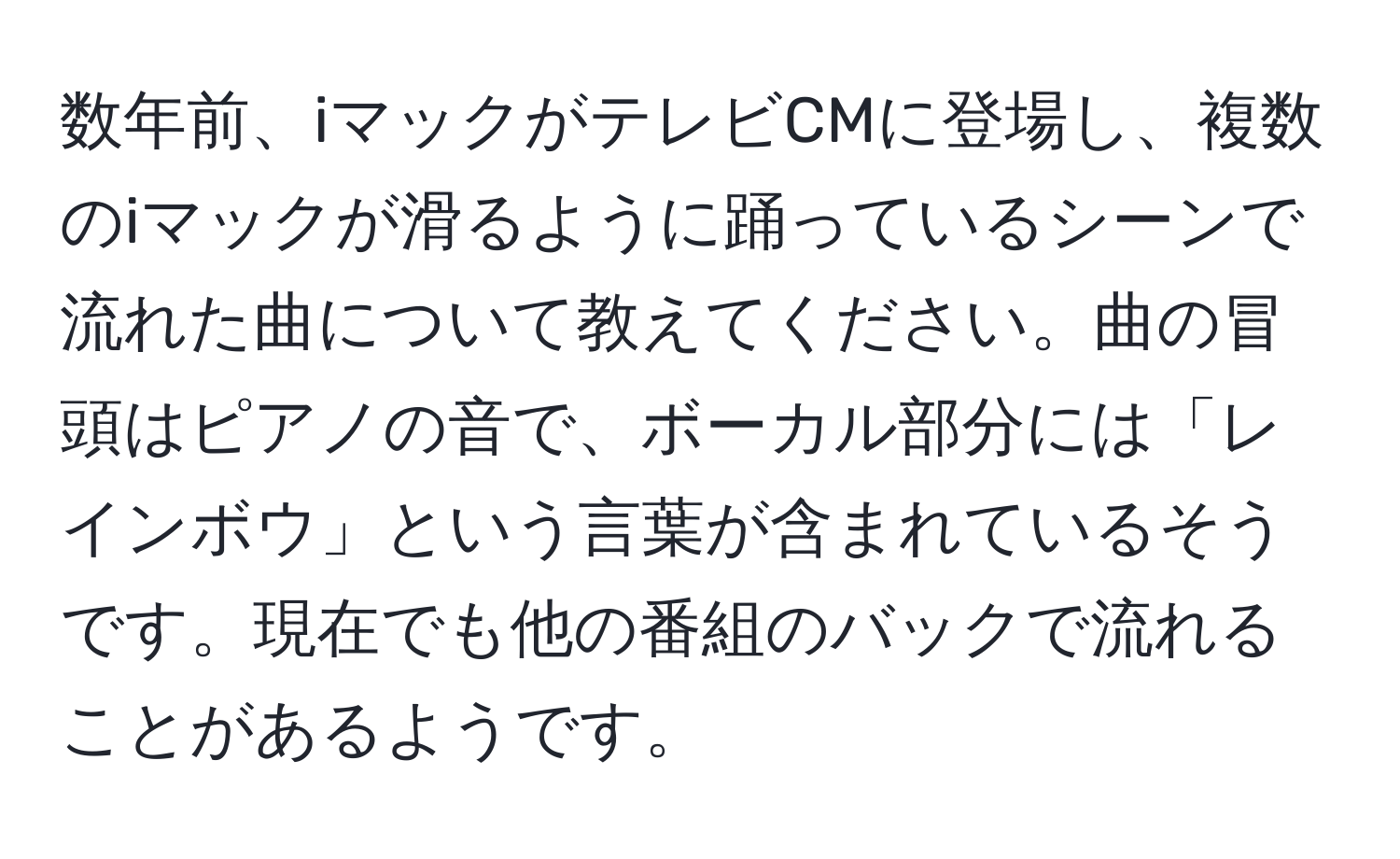 数年前、iマックがテレビCMに登場し、複数のiマックが滑るように踊っているシーンで流れた曲について教えてください。曲の冒頭はピアノの音で、ボーカル部分には「レインボウ」という言葉が含まれているそうです。現在でも他の番組のバックで流れることがあるようです。