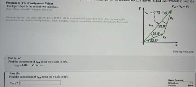 1 89/2024 11:59:00 PM End Date: 3/29/2037 11:59:00PM
Problem 7: (4% of Assignment Value)
The figure depicts the sum of two velocities. 
Haun, Olivia - ohaun3147@ deagons.parisjc.edu 
@ theexpertta.com - tracking id: 5T88-9C-E7-4B-89A0-51509. In accoedance with Expert TA's Terms of Service. copying this
information to any solutions sharing website is strictly forbidden. Doing so may result in termination of your Expert TA Account.
Otheexpertta.com
Part (a)
Find the component of v_sod along the x axis in m/s.
v_max=4.410 √ Correct!
Part (b)
Find the component of vot along the y axis in m/s.
Grade Summary
0%
v_MYy=□ Deductions 100%
Potential ,