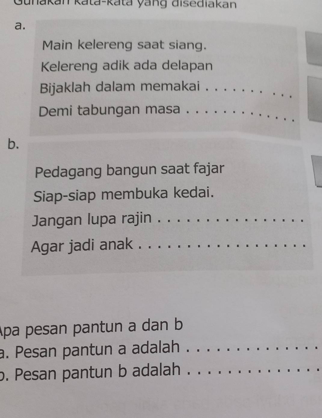 Gunakan kata-kata yang disediakan 
a. 
Main kelereng saat siang. 
Kelereng adik ada delapan 
Bijaklah dalam memakai ._ 
Demi tabungan masa ._ 
b. 
Pedagang bangun saat fajar 
Siap-siap membuka kedai. 
Jangan lupa rajin_ 
Agar jadi anak ._ 
Apa pesan pantun a dan b 
a. Pesan pantun a adalah ._ 
b. Pesan pantun b adalah ._