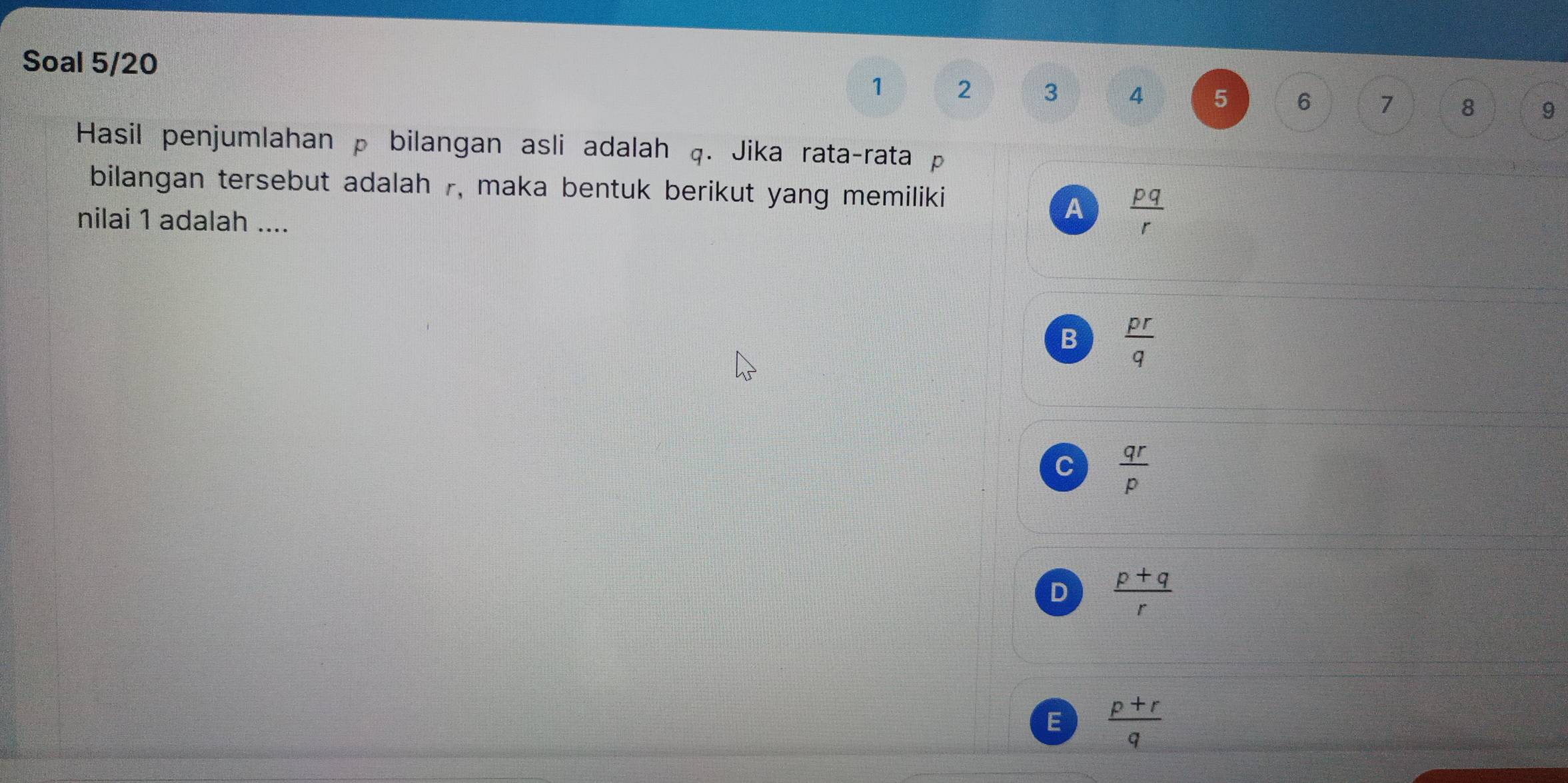 Soal 5/20
1 2 3 4 5 6 7 8 9
Hasil penjumlahan p bilangan asli adalah q. Jika rata-rata p
bilangan tersebut adalah 7, maka bentuk berikut yang memiliki
nilai 1 adalah ....
A  pq/r 
B  pr/q 
C  qr/p 
D  (p+q)/r 
E  (p+r)/q 