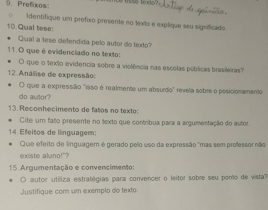 Prefixos: 
ice esse texto? 
ldentifique um prefixo presente no texto e explique seu significado. 
10.Qual tese: 
Qual a tese defendida pelo autor do texto? 
11.O que é evidenciado no texto: 
O que o texto evidencia sobre a violência nas escolas públicas brasileiras? 
12. Análise de expressão: 
O que a expressão “isso é realmente um absurdo” revela sobre o posicionamento 
do autor? 
13.Reconhecimento de fatos no texto: 
Cite um fato presente no texto que contribua para a argumentação do autor. 
14. Efeitos de linguagem: 
Que efeito de linguagem é gerado pelo uso da expressão "mas sem professor não 
existe aluno!"? 
15. Argumentação e convencimento: 
autor utiliza estratégias para convencer o leitor sobre seu ponto de vista? 
Justifique com um exemplo do texto.