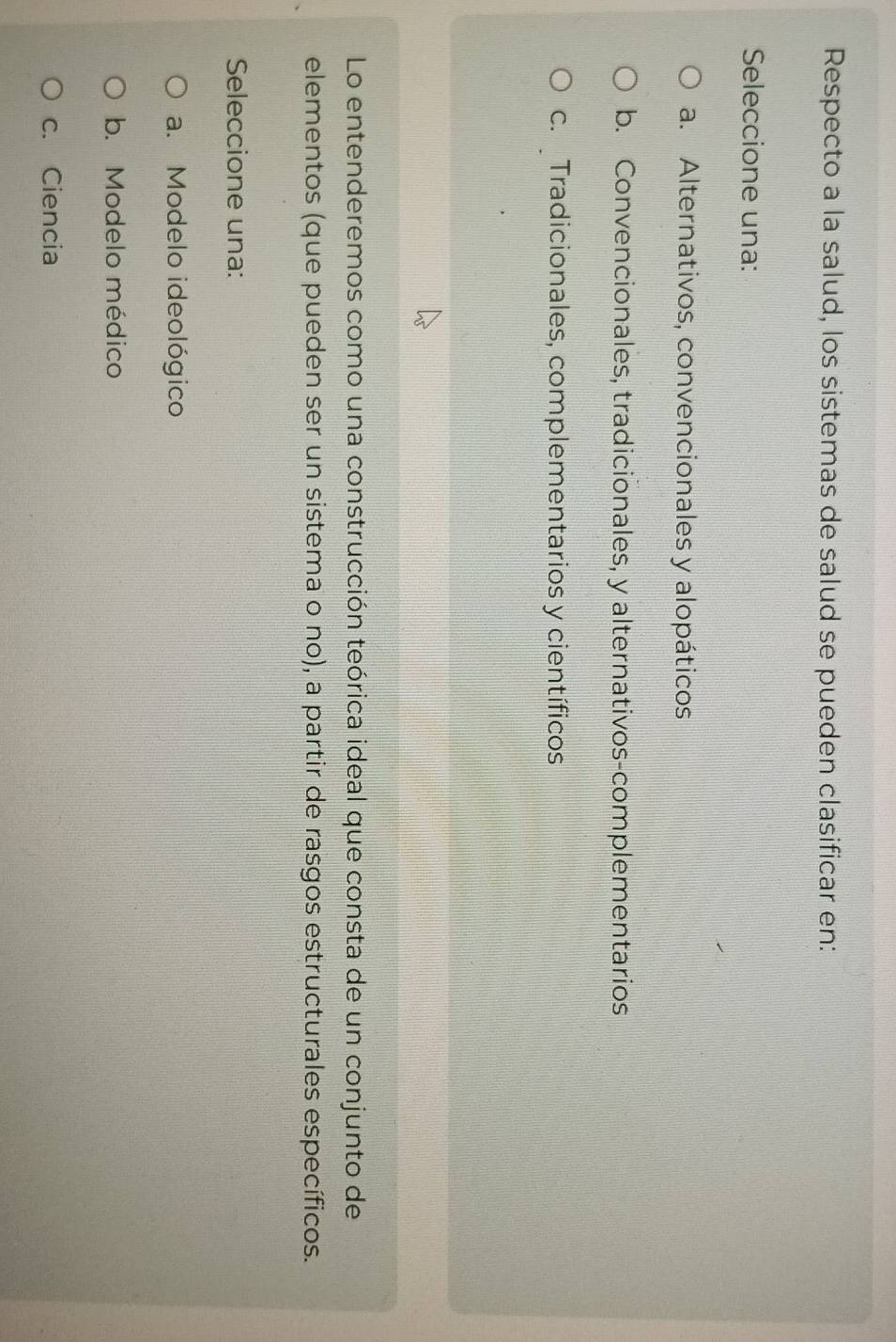 Respecto a la salud, los sistemas de salud se pueden clasificar en:
Seleccione una:
a. Alternativos, convencionales y alopáticos
b. Convencionales, tradicionales, y alternativos-complementarios
c. Tradicionales, complementarios y científicos
Lo entenderemos como una construcción teórica ideal que consta de un conjunto de
elementos (que pueden ser un sistema o no), a partir de rasgos estructurales específicos.
Seleccione una:
a. Modelo ideológico
b. Modelo médico
c. Ciencia
