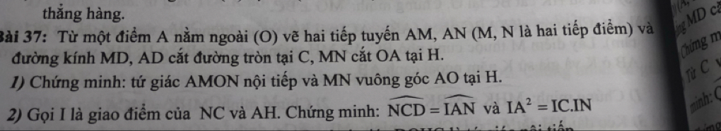 a
thẳng hàng. MD c
3ài 37: Từ một điểm A nằm ngoài (O) vẽ hai tiếp tuyến AM, AN (M, N là hai tiếp điểm) và ing 
đường kính MD, AD cắt đường tròn tại C, MN cắt OA tại H. 
Chứng m
1) Chứng minh: tứ giác AMON nội tiếp và MN vuông góc AO tại H. 
Từ C 
2) Gọi I là giao điểm của NC và AH. Chứng minh: widehat NCD=widehat IAN và IA^2=IC.IN
minh: (