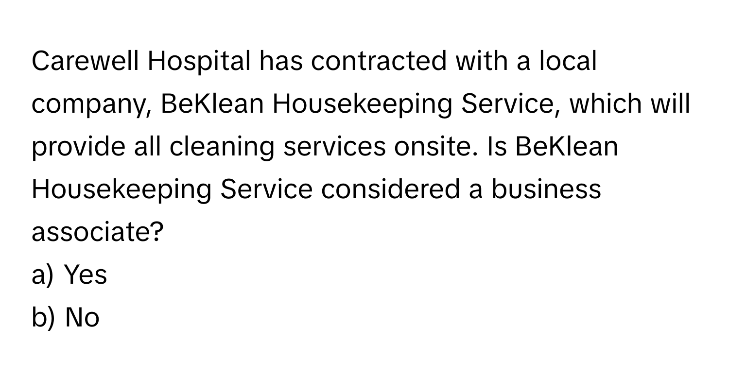 Carewell Hospital has contracted with a local company, BeKlean Housekeeping Service, which will provide all cleaning services onsite. Is BeKlean Housekeeping Service considered a business associate?

a) Yes 
b) No