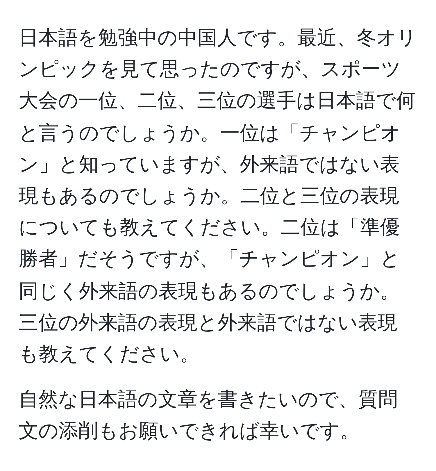 日本語を勉強中の中国人です。最近、冬オリンピックを見て思ったのですが、スポーツ大会の一位、二位、三位の選手は日本語で何と言うのでしょうか。一位は「チャンピオン」と知っていますが、外来語ではない表現もあるのでしょうか。二位と三位の表現についても教えてください。二位は「準優勝者」だそうですが、「チャンピオン」と同じく外来語の表現もあるのでしょうか。三位の外来語の表現と外来語ではない表現も教えてください。

自然な日本語の文章を書きたいので、質問文の添削もお願いできれば幸いです。