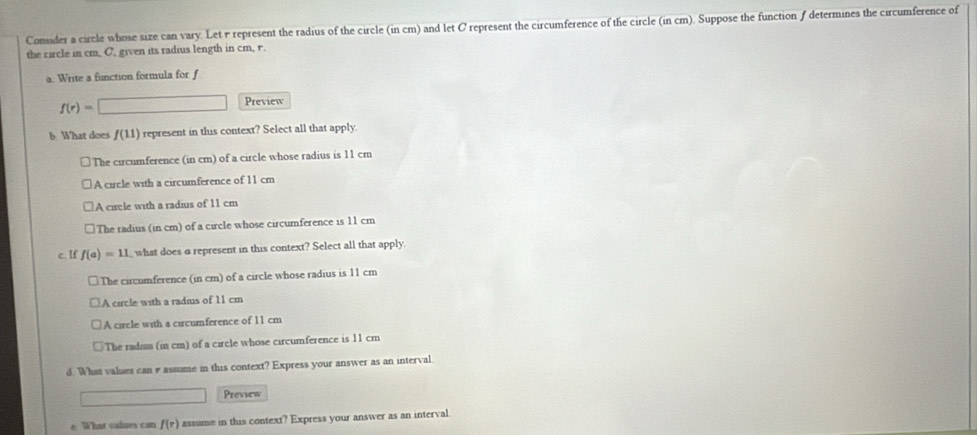 Consider a circle whose size can vary. Let r represent the radius of the circle (in cm) and let C represent the circumference of the circle (in cm). Suppose the function ƒdetermines the circumference of
the circle in cm, C, given its radius length in cm, r.
a: Write a function formula for f
f(r)=□ Preview
6 What does f(11) represent in this context? Select all that apply.
The circumference (in cm) of a circle whose radius is 11 cm
A circle with a circumference of 11 cm
A cirle with a radius of 11 cm
The radius (in cm) of a circle whose circumference is 11 cm
c. If f(a)=11 what does a represent in this context? Select all that apply.
The circumference (in cm) of a circle whose radius is 11 cm
A circle with a radius of 11 cm
A circle with a circumference of 11 cm
The radns (in cm) of a circle whose circumference is 11 cm
d. What values can rassume in this context? Express your answer as an interval
y
Preview
e What vaines can f(r) assume in this context? Express your answer as an interval.