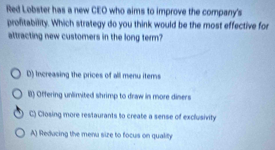 Red Lobster has a new CEO who aims to improve the company's
profitability. Which strategy do you think would be the most effective for
attracting new customers in the long term?
D) Increasing the prices of all menu items
B) Offering unlimited shrimp to draw in more diners
C) Closing more restaurants to create a sense of exclusivity
A) Reducing the menu size to focus on quality