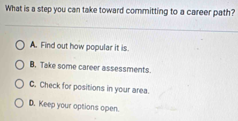 What is a step you can take toward committing to a career path?
A. Find out how popular it is.
B. Take some career assessments.
C. Check for positions in your area.
D. Keep your options open.