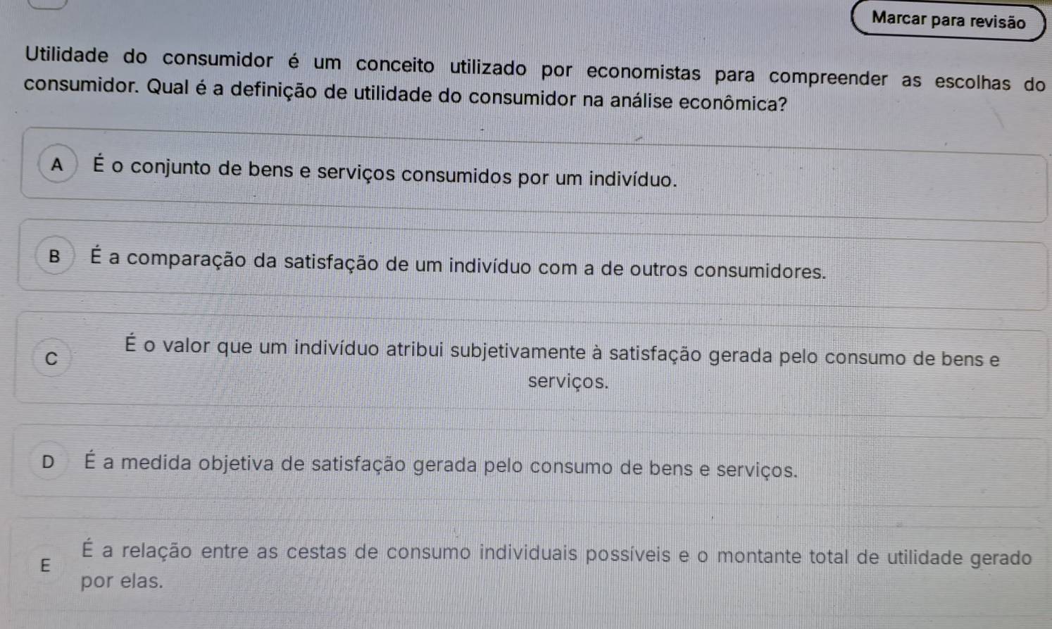 Marcar para revisão
Utilidade do consumidor é um conceito utilizado por economistas para compreender as escolhas do
consumidor. Qual é a definição de utilidade do consumidor na análise econômica?
A É o conjunto de bens e serviços consumidos por um indivíduo.
B É a comparação da satisfação de um indivíduo com a de outros consumidores.
C
É o valor que um indivíduo atribui subjetivamente à satisfação gerada pelo consumo de bens e
serviços.
D É a medida objetiva de satisfação gerada pelo consumo de bens e serviços.
É a relação entre as cestas de consumo individuais possíveis e o montante total de utilidade gerado
E
por elas.