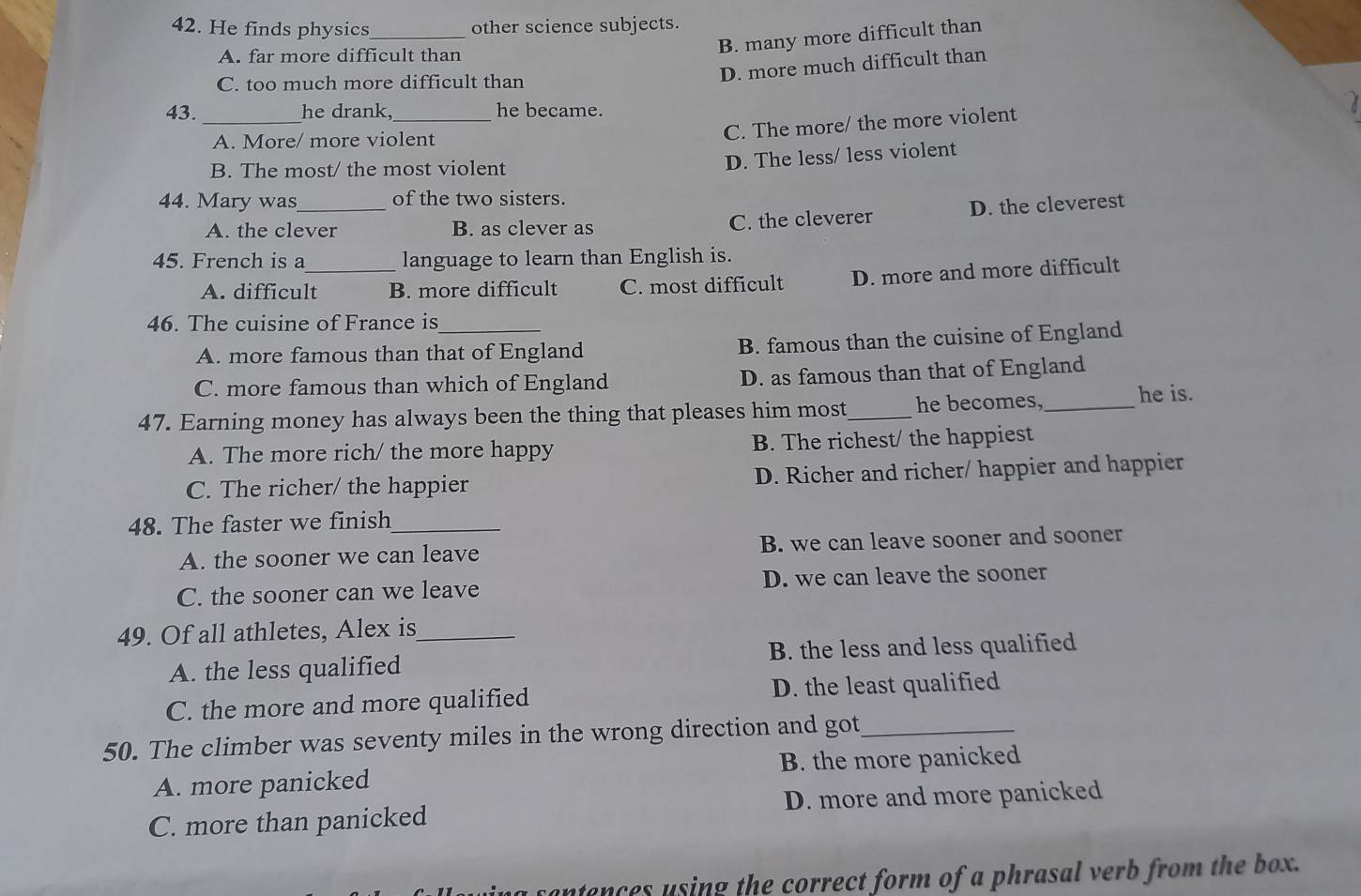 He finds physics_ other science subjects.
B. many more difficult than
A. far more difficult than
C. too much more difficult than
D. more much difficult than
_
43. he drank,_ he became.
a
A. More/ more violent
C. The more/ the more violent
B. The most/ the most violent
D. The less/ less violent
44. Mary was_ of the two sisters.
A. the clever B. as clever as C. the cleverer D. the cleverest
45. French is a_ language to learn than English is.
A. difficult B. more difficult C. most difficult D. more and more difficult
46. The cuisine of France is_
A. more famous than that of England B. famous than the cuisine of England
C. more famous than which of England D. as famous than that of England
47. Earning money has always been the thing that pleases him most_ he becomes,_ he is.
A. The more rich/ the more happy B. The richest/ the happiest
C. The richer/ the happier D. Richer and richer/ happier and happier
48. The faster we finish_
A. the sooner we can leave B. we can leave sooner and sooner
C. the sooner can we leave D. we can leave the sooner
49. Of all athletes, Alex is_
A. the less qualified B. the less and less qualified
C. the more and more qualified D. the least qualified
50. The climber was seventy miles in the wrong direction and got_
A. more panicked B. the more panicked
C. more than panicked D. more and more panicked
untances using the correct form of a phrasal verb from the box.